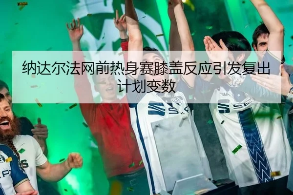 纳达尔法网前热身赛膝盖反应引发复出计划变数