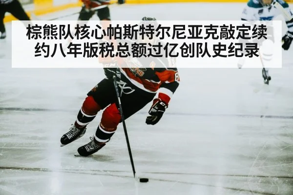 棕熊队核心帕斯特尔尼亚克敲定续约八年版税总额过亿创队史纪录